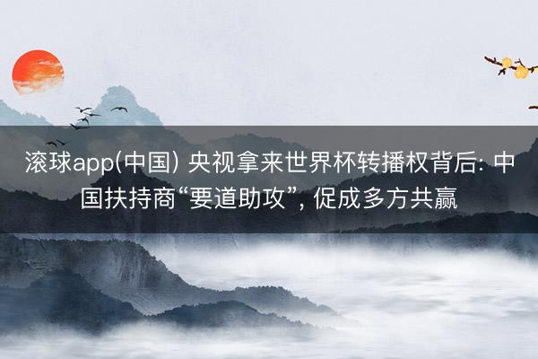 滚球app(中国) 央视拿来世界杯转播权背后: 中国扶持商“要道助攻”， 促成多方共赢