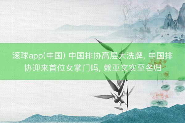 滚球app(中国) 中国排协高层大洗牌， 中国排协迎来首位女掌门吗， 赖亚文实至名归