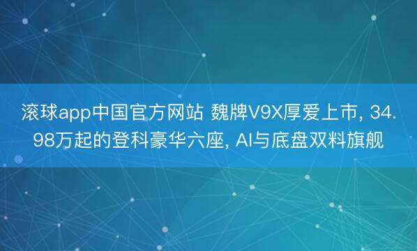 滚球app中国官方网站 魏牌V9X厚爱上市， 34.98万起的登科豪华六座， AI与底盘双料旗舰