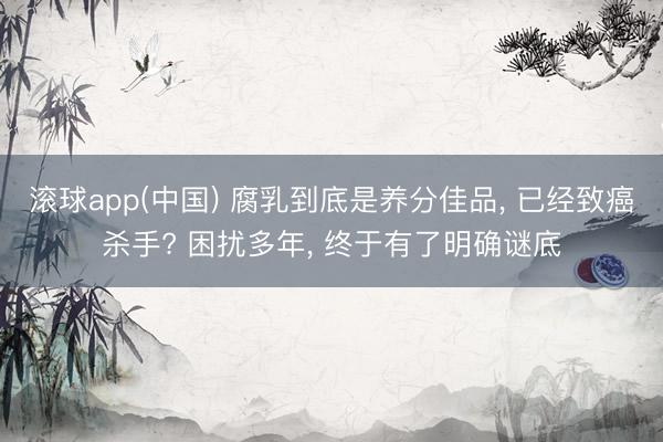 滚球app(中国) 腐乳到底是养分佳品， 已经致癌杀手? 困扰多年， 终于有了明确谜底