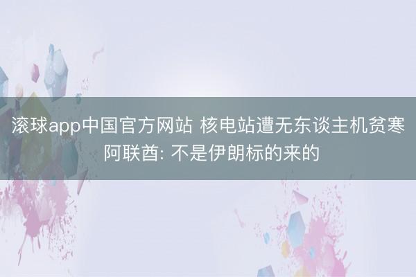 滚球app中国官方网站 核电站遭无东谈主机贫寒 阿联酋: 不是伊朗标的来的