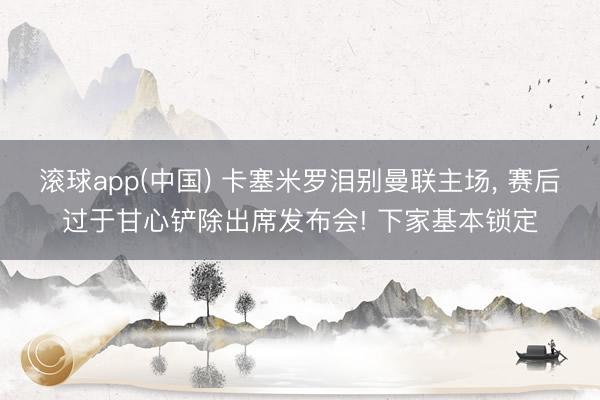 滚球app(中国) 卡塞米罗泪别曼联主场， 赛后过于甘心铲除出席发布会! 下家基本锁定