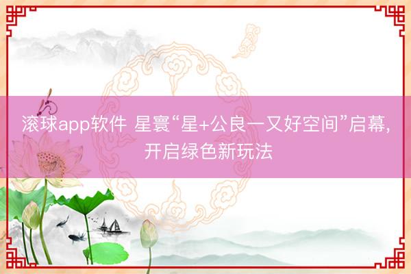 滚球app软件 星寰“星+公良一又好空间”启幕， 开启绿色新玩法