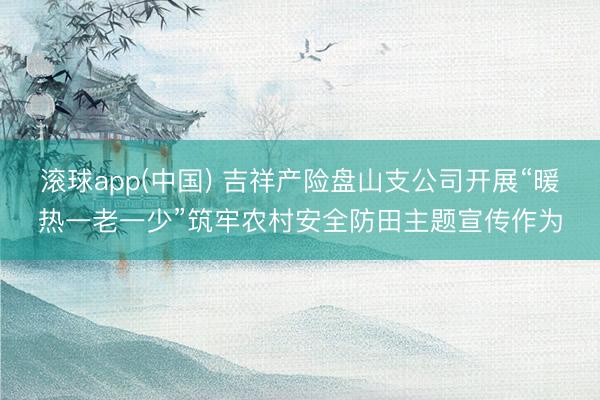 滚球app(中国) 吉祥产险盘山支公司开展“暖热一老一少”筑牢农村安全防田主题宣传作为