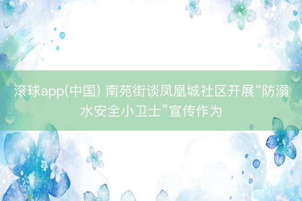 滚球app(中国) 南苑街谈凤凰城社区开展“防溺水安全小卫士”宣传作为