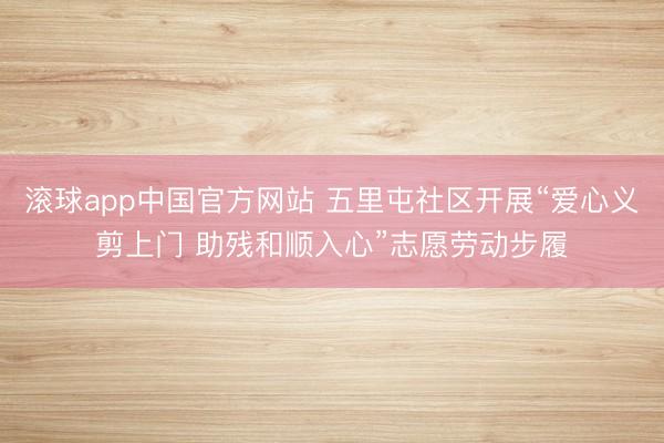 滚球app中国官方网站 五里屯社区开展“爱心义剪上门 助残和顺入心”志愿劳动步履