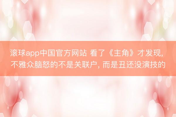滚球app中国官方网站 看了《主角》才发现， 不雅众脑怒的不是关联户， 而是丑还没演技的