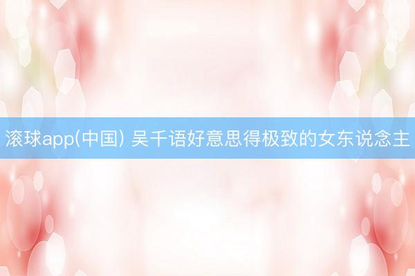 滚球app(中国) 吴千语好意思得极致的女东说念主