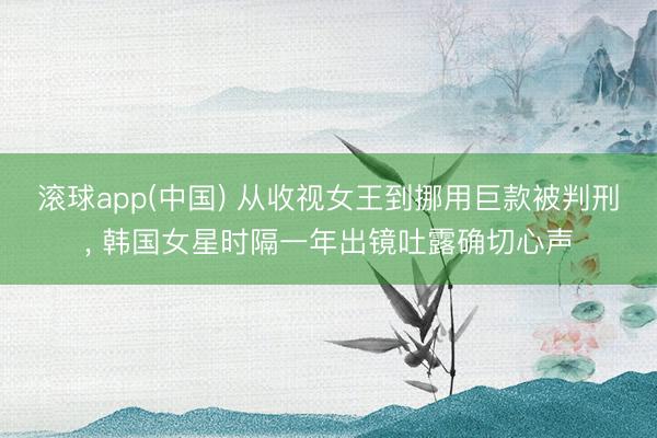 滚球app(中国) 从收视女王到挪用巨款被判刑， 韩国女星时隔一年出镜吐露确切心声
