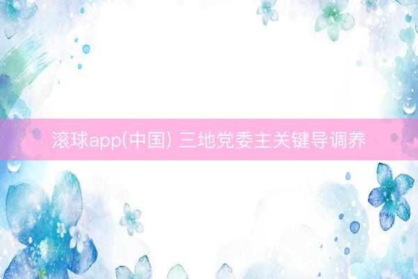 滚球app(中国) 三地党委主关键导调养