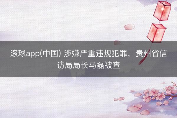 滚球app(中国) 涉嫌严重违规犯罪，贵州省信访局局长马磊被查