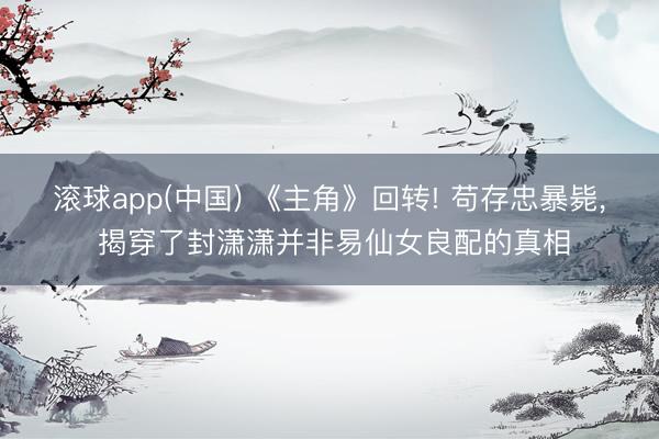 滚球app(中国) 《主角》回转! 苟存忠暴毙， 揭穿了封潇潇并非易仙女良配的真相