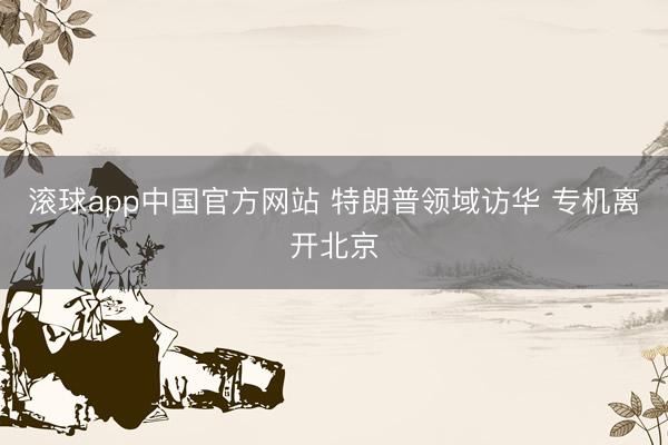 滚球app中国官方网站 特朗普领域访华 专机离开北京