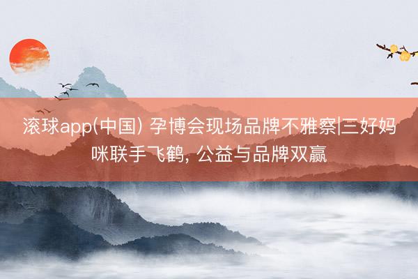 滚球app(中国) 孕博会现场品牌不雅察|三好妈咪联手飞鹤， 公益与品牌双赢