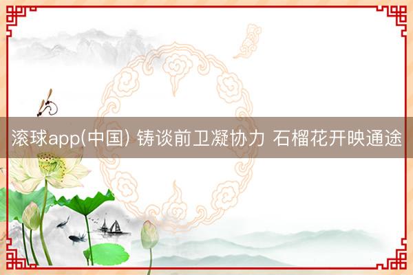 滚球app(中国) 铸谈前卫凝协力 石榴花开映通途