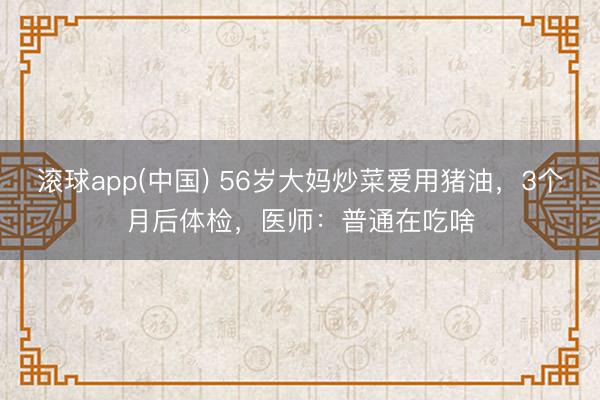 滚球app(中国) 56岁大妈炒菜爱用猪油，3个月后体检，医师：普通在吃啥
