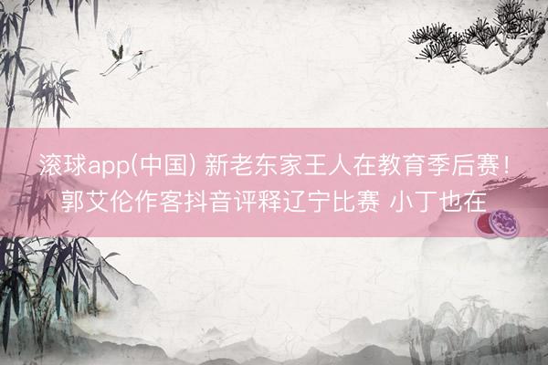 滚球app(中国) 新老东家王人在教育季后赛！郭艾伦作客抖音评释辽宁比赛 小丁也在