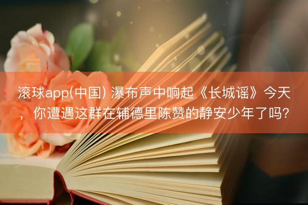 滚球app(中国) 瀑布声中响起《长城谣》今天，你遭遇这群在辅德里陈赞的静安少年了吗？