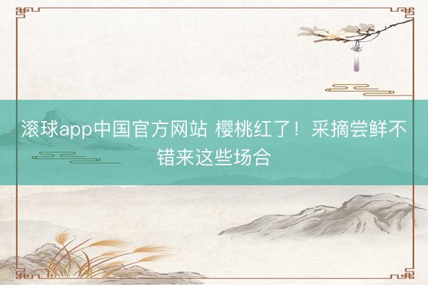 滚球app中国官方网站 樱桃红了！采摘尝鲜不错来这些场合
