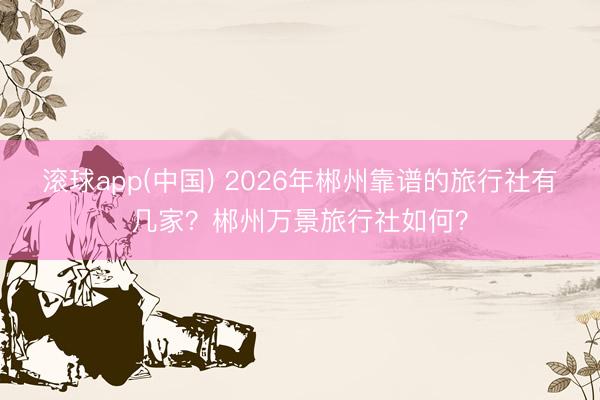 滚球app(中国) 2026年郴州靠谱的旅行社有几家？郴州万景旅行社如何？