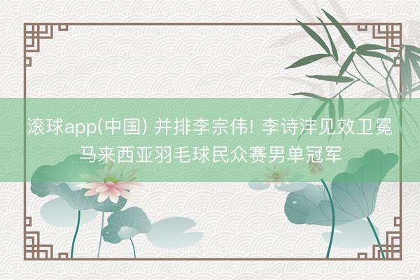 滚球app(中国) 并排李宗伟! 李诗沣见效卫冕马来西亚羽毛球民众赛男单冠军
