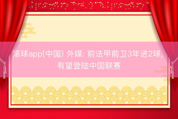 滚球app(中国) 外媒: 前法甲前卫3年进2球， 有望登陆中国联赛