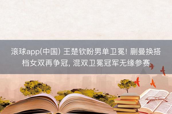 滚球app(中国) 王楚钦盼男单卫冕! 蒯曼换搭档女双再争冠， 混双卫冕冠军无缘参赛