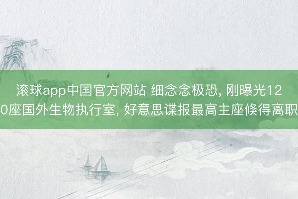 滚球app中国官方网站 细念念极恐， 刚曝光120座国外生物执行室， 好意思谍报最高主座倏得离职