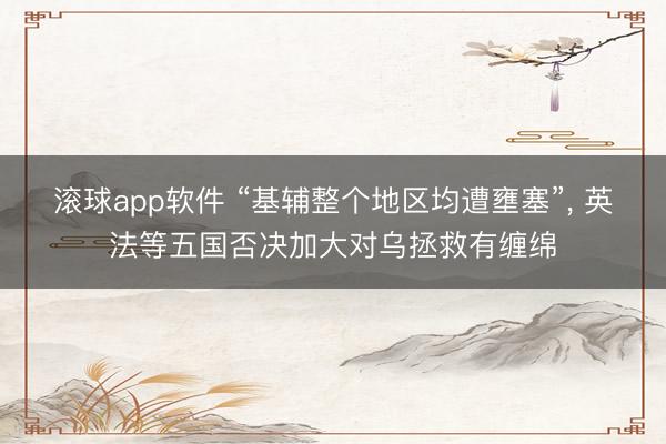 滚球app软件 “基辅整个地区均遭壅塞”， 英法等五国否决加大对乌拯救有缠绵