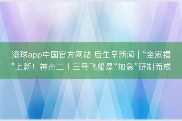 滚球app中国官方网站 后生早新闻 | “全家福”上新！神舟二十三号飞船是“加急”研制而成
