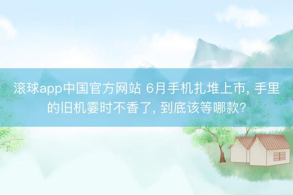 滚球app中国官方网站 6月手机扎堆上市， 手里的旧机霎时不香了， 到底该等哪款?