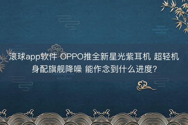 滚球app软件 OPPO推全新星光紫耳机 超轻机身配旗舰降噪 能作念到什么进度?