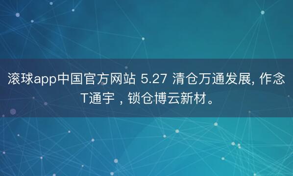 滚球app中国官方网站 5.27 清仓万通发展， 作念T通宇 ， 锁仓博云新材。