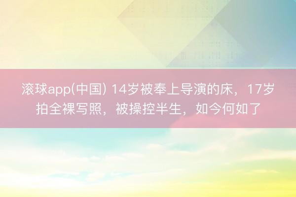 滚球app(中国) 14岁被奉上导演的床，17岁拍全裸写照，被操控半生，如今何如了