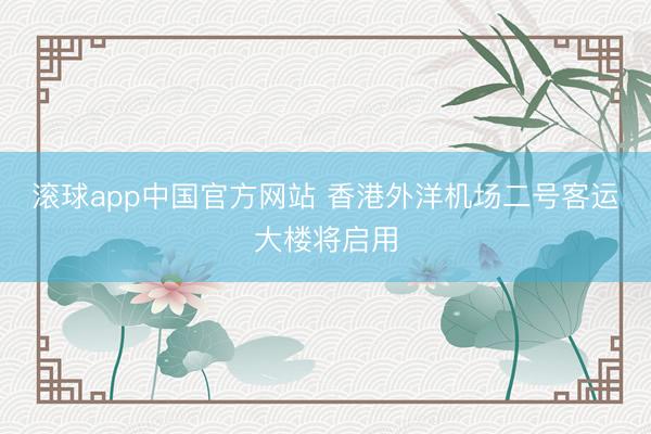 滚球app中国官方网站 香港外洋机场二号客运大楼将启用