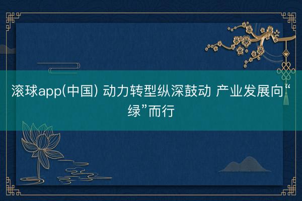 滚球app(中国) 动力转型纵深鼓动 产业发展向“绿”而行