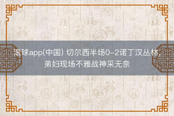 滚球app(中国) 切尔西半场0-2诺丁汉丛林，<a href=