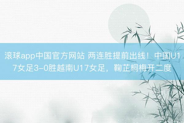 滚球app中国官方网站 两连胜提前出线！中国U17女足3-0胜越南U17女足，鞠芷桐梅开二度