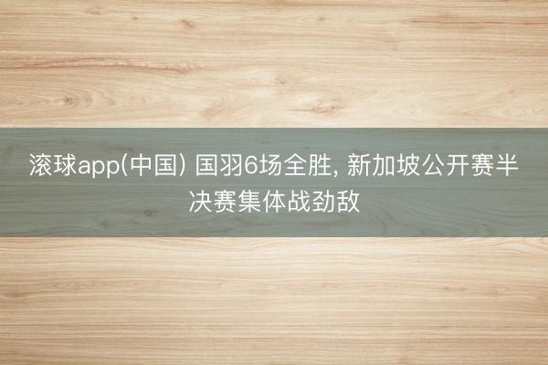 滚球app(中国) 国羽6场全胜， 新加坡公开赛半决赛集体战劲敌