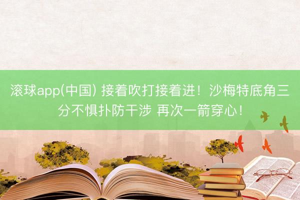 滚球app(中国) 接着吹打接着进！沙梅特底角三分不惧扑防干涉 再次一箭穿心！