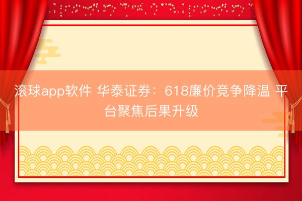滚球app软件 华泰证券：618廉价竞争降温 平台聚焦后果升级