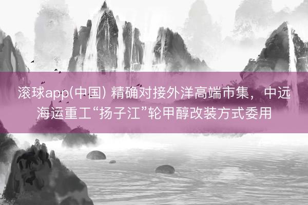 滚球app(中国) 精确对接外洋高端市集，中远海运重工“扬子江”轮甲醇改装方式委用