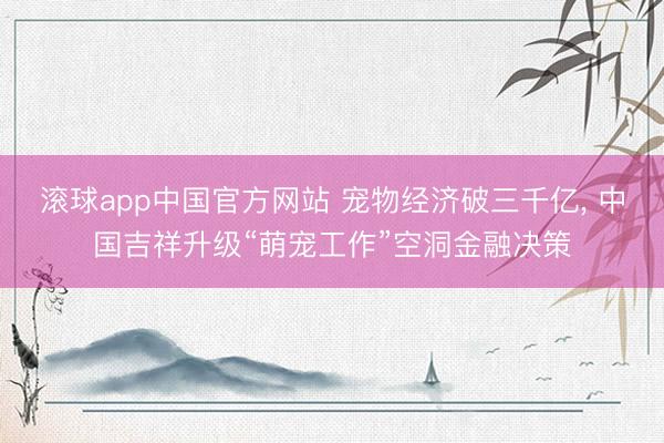 滚球app中国官方网站 宠物经济破三千亿， 中国吉祥升级“萌宠工作”空洞金融决策