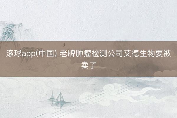 滚球app(中国) 老牌肿瘤检测公司艾德生物要被卖了