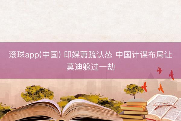 滚球app(中国) 印媒萧疏认怂 中国计谋布局让莫迪躲过一劫