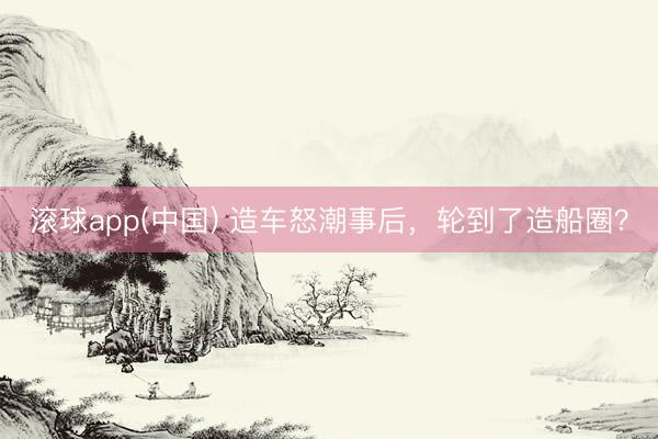 滚球app(中国) 造车怒潮事后，轮到了造船圈？