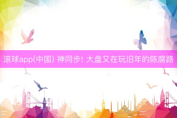 滚球app(中国) 神同步! 大盘又在玩旧年的陈腐路