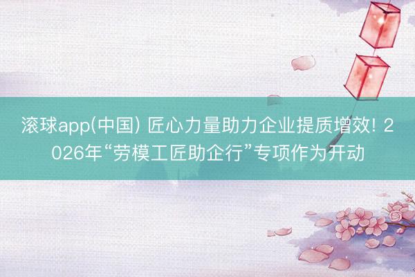 滚球app(中国) 匠心力量助力企业提质增效! 2026年“劳模工匠助企行”专项作为