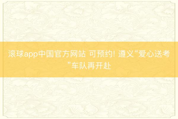 滚球app中国官方网站 可预约! 遵义“爱心送考”车队再开赴
