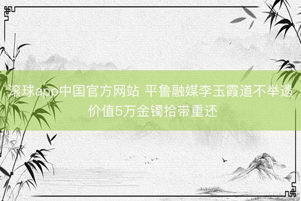 滚球app中国官方网站 平鲁融媒李玉霞道不举遗 价值5万金镯拾带重还